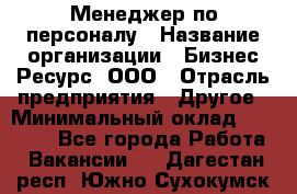 Менеджер по персоналу › Название организации ­ Бизнес Ресурс, ООО › Отрасль предприятия ­ Другое › Минимальный оклад ­ 35 000 - Все города Работа » Вакансии   . Дагестан респ.,Южно-Сухокумск г.